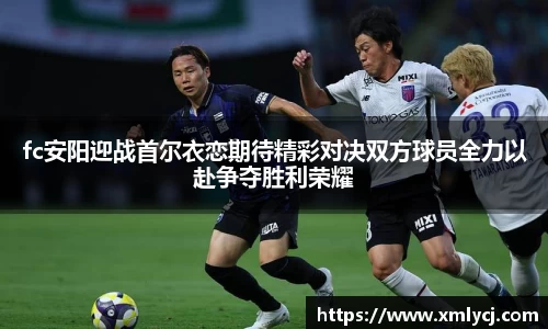 fc安阳迎战首尔衣恋期待精彩对决双方球员全力以赴争夺胜利荣耀